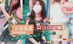 91新片！【父女乱luan伦】18岁女儿超 *** 逼超肥射了满满一脸