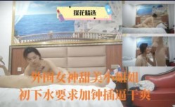 外围女神甜美 *** 姐出下水要求加钟插.逼干.爽