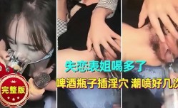 失恋表姐喝多了啤酒瓶子插 *** 