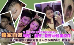 91新片！【独家首发】“司见” *** +轮lun奸 *** 超美校花，你们的高冷女神就这样任人摆布被内/射！被 *** ！重量级真实 *** 视频独家解密！！！!